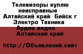 Телевизоры куплю неисправные - Алтайский край, Бийск г. Электро-Техника » Аудио-видео   . Алтайский край